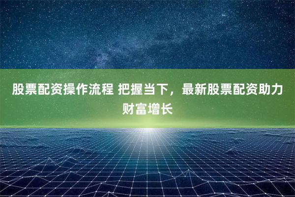 股票配资操作流程 把握当下，最新股票配资助力财富增长
