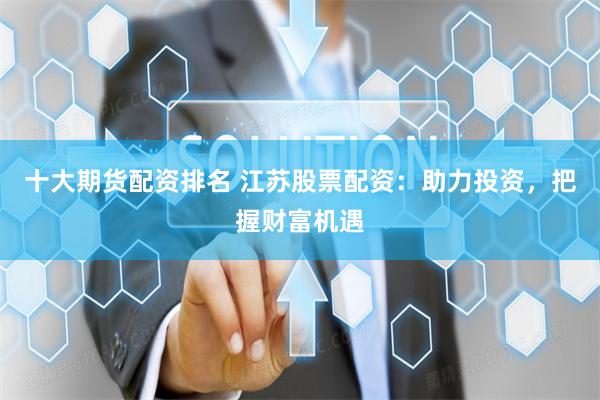 十大期货配资排名 江苏股票配资：助力投资，把握财富机遇