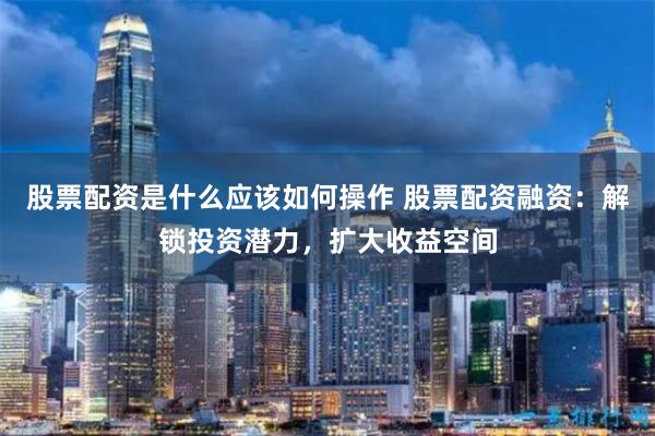 股票配资是什么应该如何操作 股票配资融资：解锁投资潜力，扩大收益空间