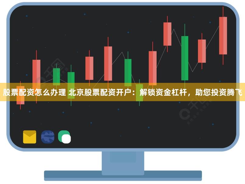 股票配资怎么办理 北京股票配资开户：解锁资金杠杆，助您投资腾飞
