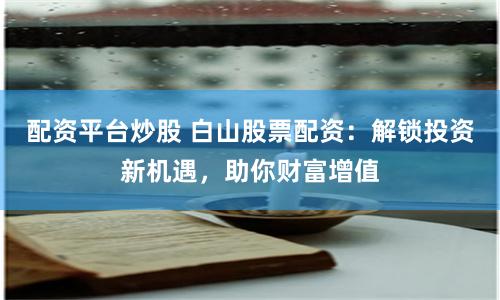 配资平台炒股 白山股票配资：解锁投资新机遇，助你财富增值