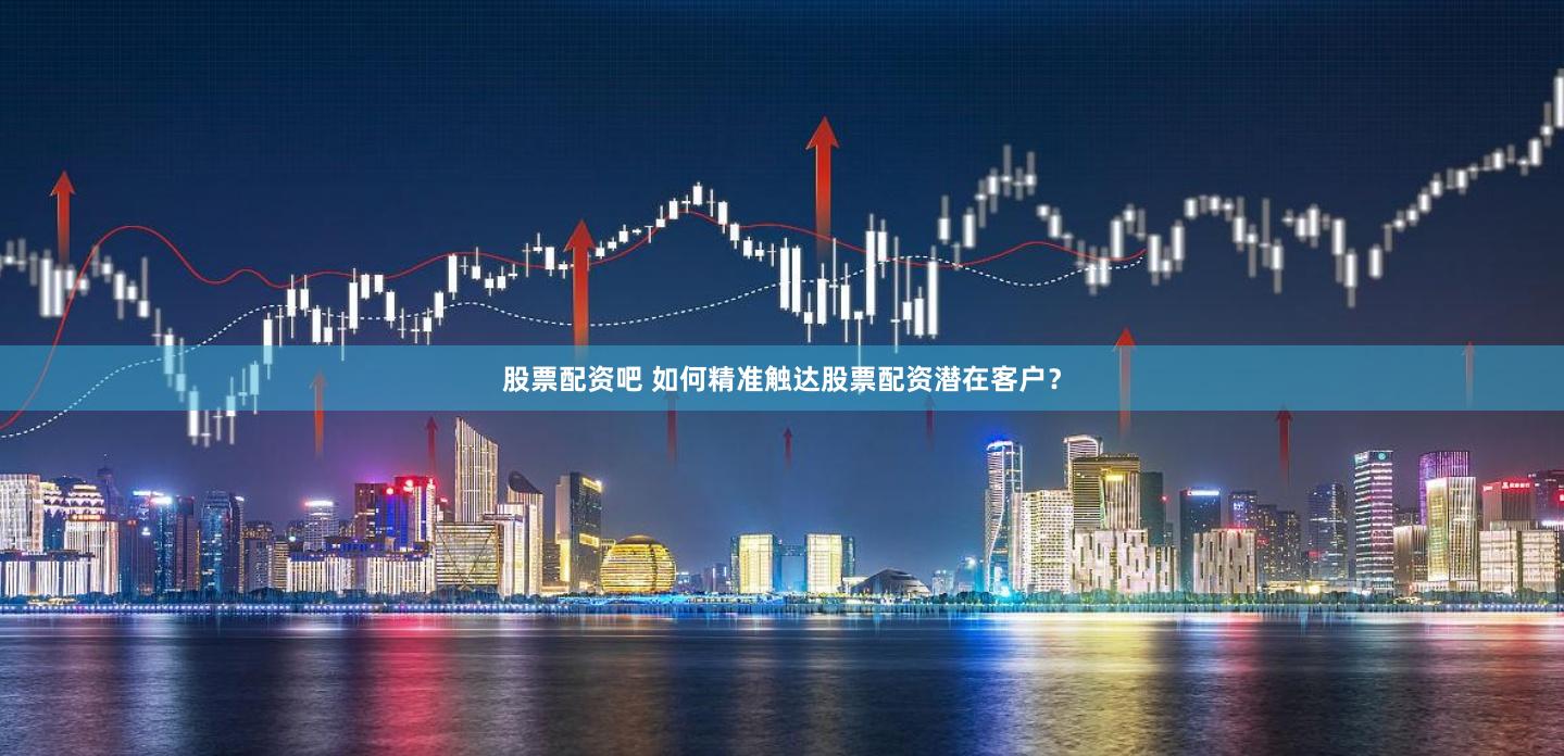 股票配资吧 如何精准触达股票配资潜在客户？