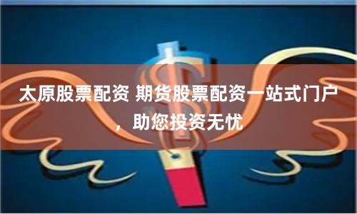 太原股票配资 期货股票配资一站式门户，助您投资无忧